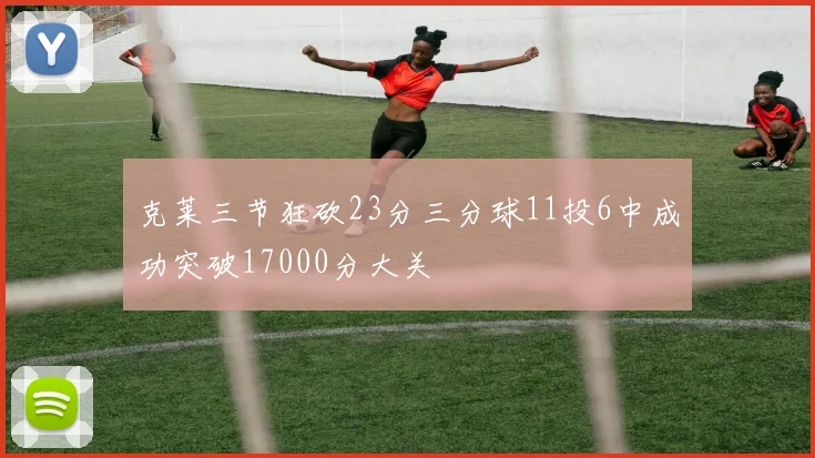 克莱三节狂砍23分三分球11投6中成功突破17000分大关