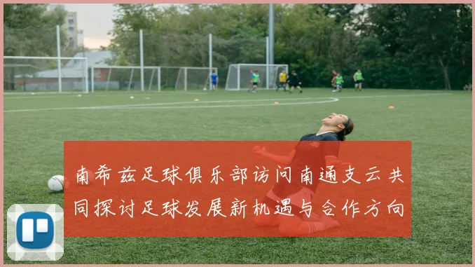 南希兹足球俱乐部访问南通支云共同探讨足球发展新机遇与合作方向