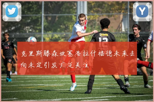 克里斯滕森坎塞洛拉什福德未来去向未定引发广泛关注