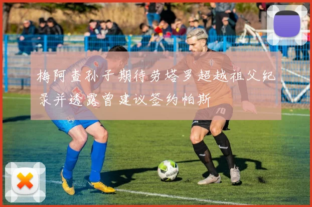 梅阿查孙子期待劳塔罗超越祖父纪录并透露曾建议签约帕斯