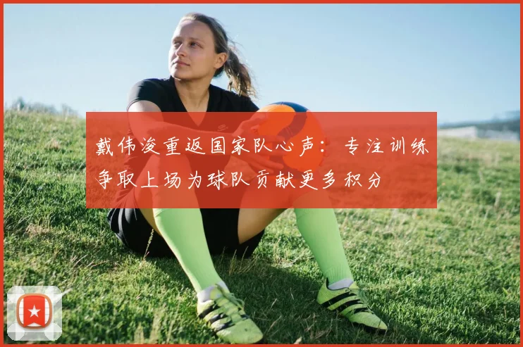 戴伟浚重返国家队心声：专注训练争取上场为球队贡献更多积分