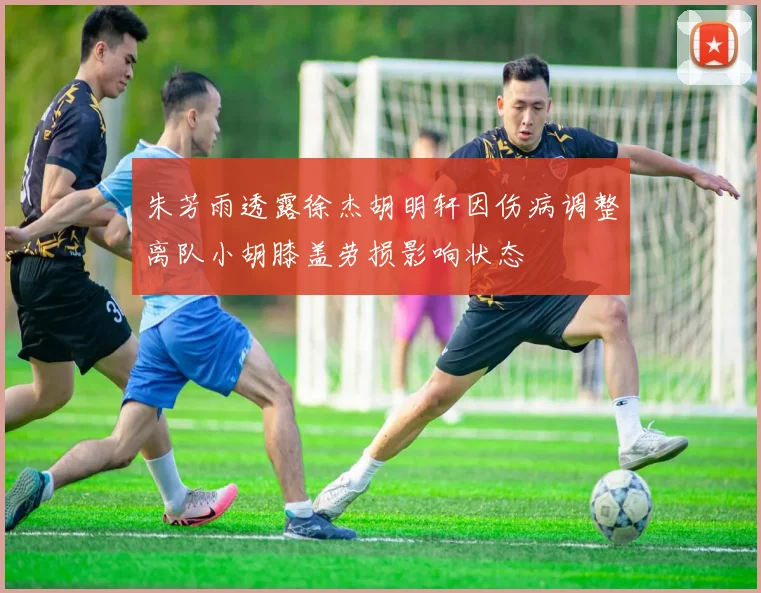 朱芳雨透露徐杰胡明轩因伤病调整离队小胡膝盖劳损影响状态