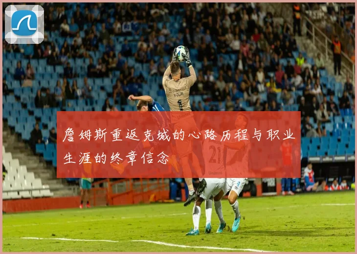 詹姆斯重返克城的心路历程与职业生涯的终章信念