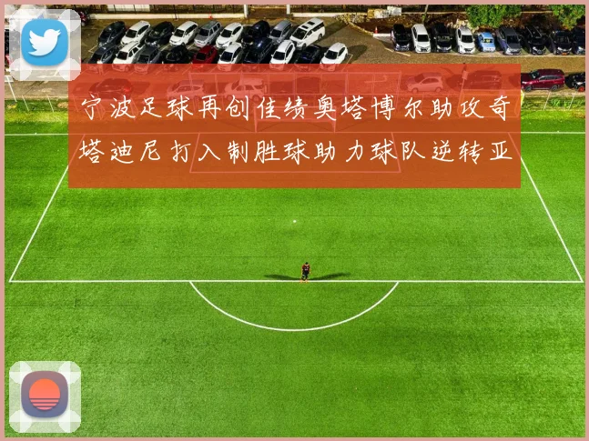 宁波足球再创佳绩奥塔博尔助攻奇塔迪尼打入制胜球助力球队逆转亚泰