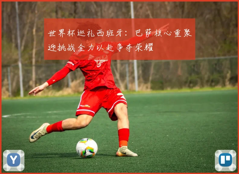 世界杯巡礼西班牙：巴萨核心重聚迎挑战全力以赴争夺荣耀