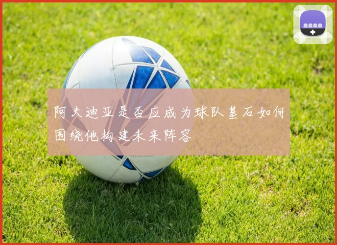 阿夫迪亚是否应成为球队基石如何围绕他构建未来阵容