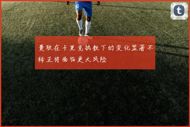 曼联在卡里克执教下的变化显著不转正将面临更大风险