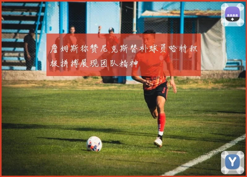 詹姆斯称赞尼克斯替补球员哈特积极拼搏展现团队精神