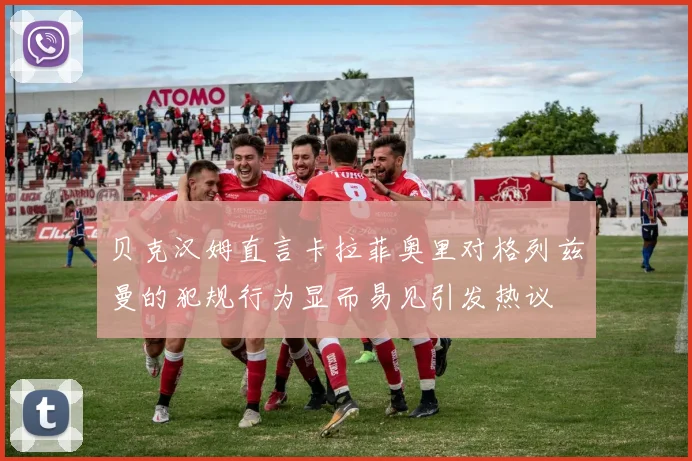 贝克汉姆直言卡拉菲奥里对格列兹曼的犯规行为显而易见引发热议