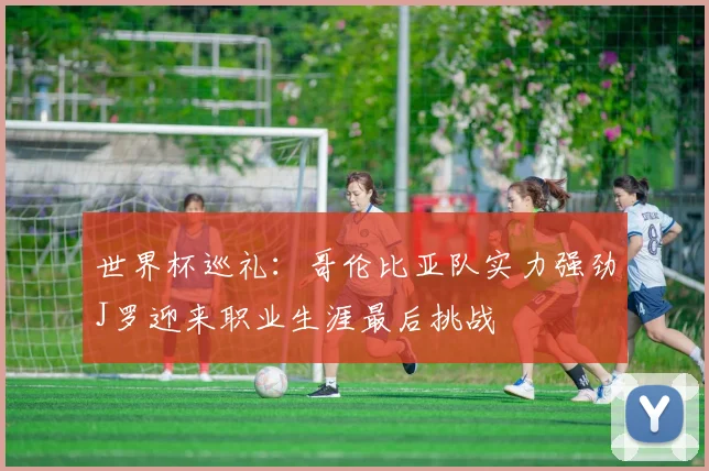 世界杯巡礼：哥伦比亚队实力强劲J罗迎来职业生涯最后挑战