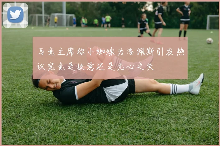 马竞主席称小蜘蛛为洛佩斯引发热议究竟是故意还是无心之失