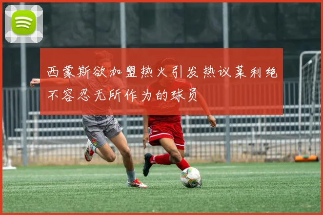 西蒙斯欲加盟热火引发热议莱利绝不容忍无所作为的球员