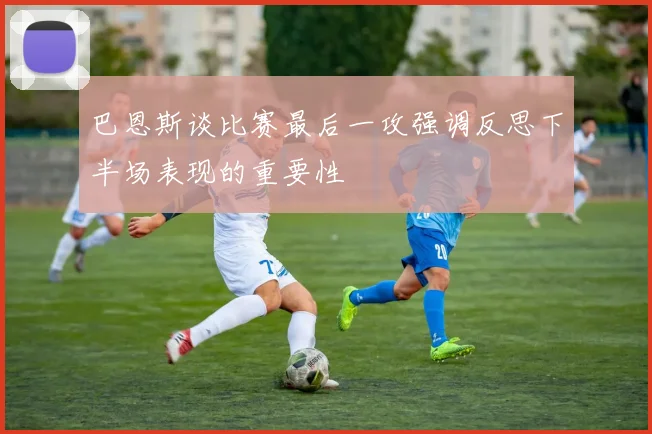 巴恩斯谈比赛最后一攻强调反思下半场表现的重要性