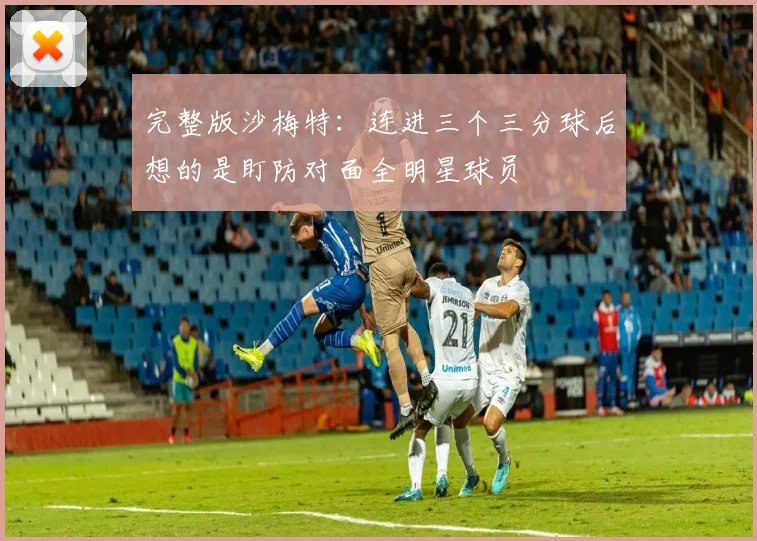 完整版沙梅特：连进三个三分球后想的是盯防对面全明星球员
