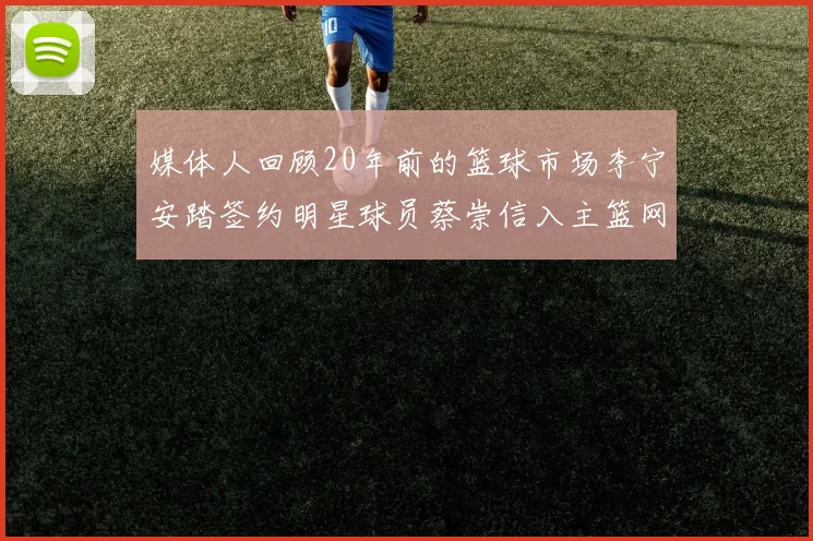 媒体人回顾20年前的篮球市场李宁安踏签约明星球员蔡崇信入主篮网的时代变迁