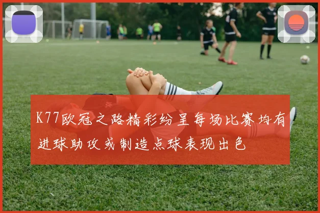 K77欧冠之路精彩纷呈每场比赛均有进球助攻或制造点球表现出色