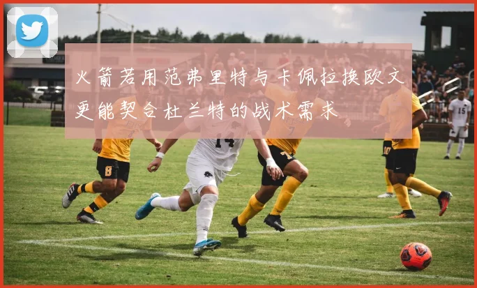 火箭若用范弗里特与卡佩拉换欧文更能契合杜兰特的战术需求