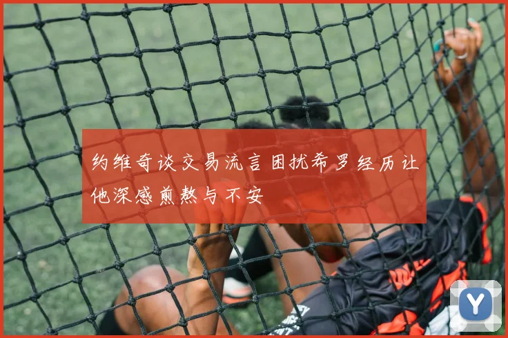约维奇谈交易流言困扰希罗经历让他深感煎熬与不安