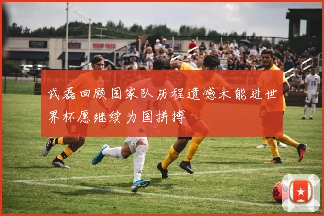 武磊回顾国家队历程遗憾未能进世界杯愿继续为国拼搏