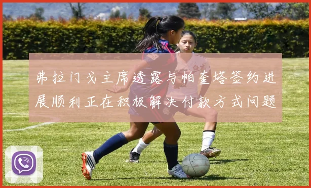 弗拉门戈主席透露与帕奎塔签约进展顺利正在积极解决付款方式问题