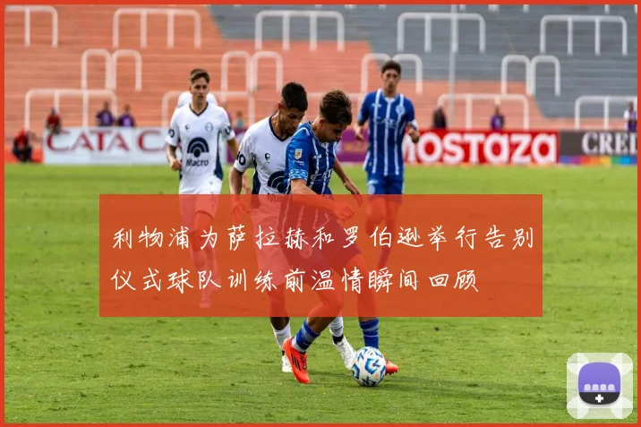 利物浦为萨拉赫和罗伯逊举行告别仪式球队训练前温情瞬间回顾