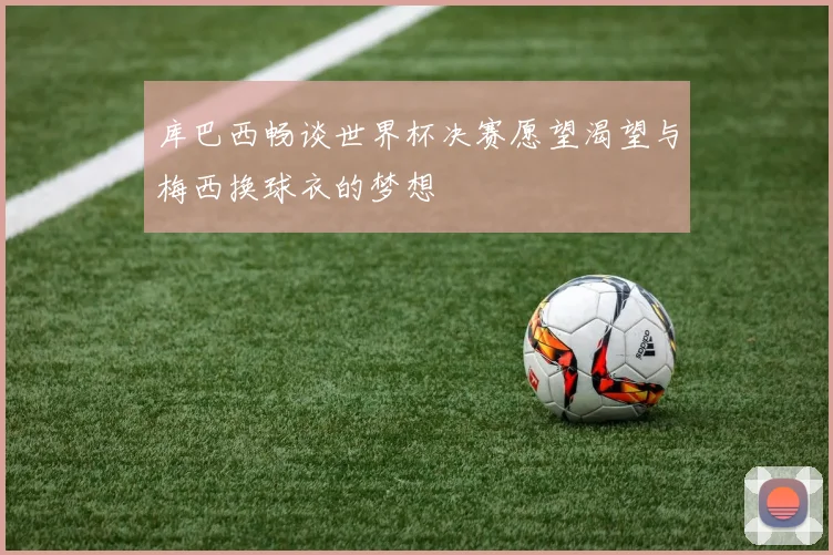 库巴西畅谈世界杯决赛愿望渴望与梅西换球衣的梦想